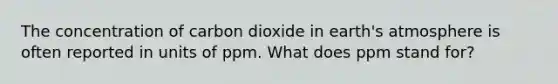 The concentration of carbon dioxide in earth's atmosphere is often reported in units of ppm. What does ppm stand for?