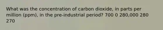 What was the concentration of carbon dioxide, in parts per million (ppm), in the pre-industrial period? 700 0 280,000 280 270