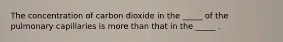 The concentration of carbon dioxide in the _____ of the pulmonary capillaries is more than that in the _____ .