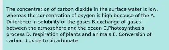 The concentration of carbon dioxide in the surface water is low, whereas the concentration of oxygen is high because of the A. Difference in solubility of the gases B.exchange of gases between the atmosphere and the ocean C.Photosynthesis process D. respiration of plants and animals E. Conversion of carbon dioxide to bicarbonate