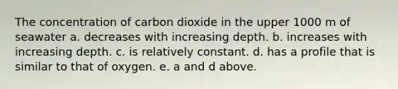 The concentration of carbon dioxide in the upper 1000 m of seawater a. decreases with increasing depth. b. increases with increasing depth. c. is relatively constant. d. has a profile that is similar to that of oxygen. e. a and d above.