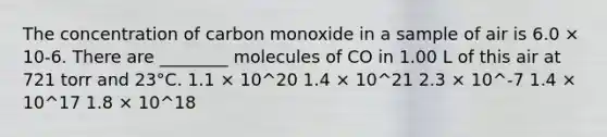 The concentration of carbon monoxide in a sample of air is 6.0 × 10-6. There are ________ molecules of CO in 1.00 L of this air at 721 torr and 23°C. 1.1 × 10^20 1.4 × 10^21 2.3 × 10^-7 1.4 × 10^17 1.8 × 10^18