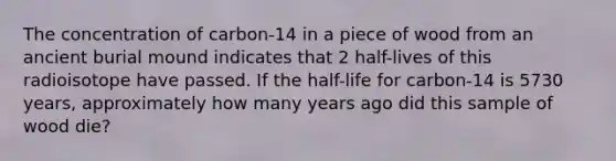 The concentration of carbon-14 in a piece of wood from an ancient burial mound indicates that 2 half-lives of this radioisotope have passed. If the half-life for carbon-14 is 5730 years, approximately how many years ago did this sample of wood die?