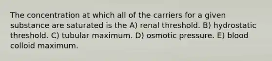 The concentration at which all of the carriers for a given substance are saturated is the A) renal threshold. B) hydrostatic threshold. C) tubular maximum. D) osmotic pressure. E) blood colloid maximum.