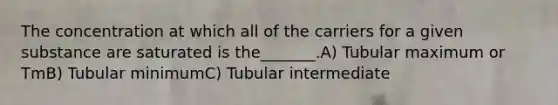 The concentration at which all of the carriers for a given substance are saturated is the_______.A) Tubular maximum or TmB) Tubular minimumC) Tubular intermediate