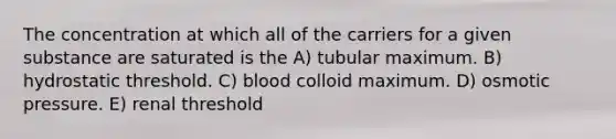 The concentration at which all of the carriers for a given substance are saturated is the A) tubular maximum. B) hydrostatic threshold. C) blood colloid maximum. D) osmotic pressure. E) renal threshold