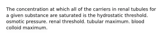 The concentration at which all of the carriers in renal tubules for a given substance are saturated is the hydrostatic threshold. osmotic pressure. renal threshold. tubular maximum. blood colloid maximum.