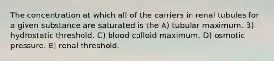 The concentration at which all of the carriers in renal tubules for a given substance are saturated is the A) tubular maximum. B) hydrostatic threshold. C) blood colloid maximum. D) osmotic pressure. E) renal threshold.