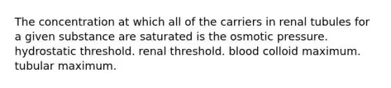 The concentration at which all of the carriers in renal tubules for a given substance are saturated is the osmotic pressure. hydrostatic threshold. renal threshold. blood colloid maximum. tubular maximum.