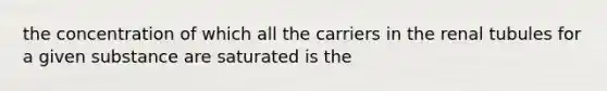 the concentration of which all the carriers in the renal tubules for a given substance are saturated is the