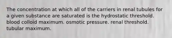 The concentration at which all of the carriers in renal tubules for a given substance are saturated is the hydrostatic threshold. blood colloid maximum. osmotic pressure. renal threshold. tubular maximum.