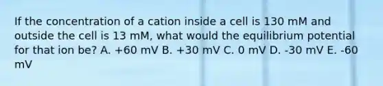 If the concentration of a cation inside a cell is 130 mM and outside the cell is 13 mM, what would the equilibrium potential for that ion be? A. +60 mV B. +30 mV C. 0 mV D. -30 mV E. -60 mV