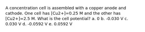 A concentration cell is assembled with a copper anode and cathode. One cell has [Cu2+]=0.25 M and the other has [Cu2+]=2.5 M. What is the cell potential? a. 0 b. -0.030 V c. 0.030 V d. -0.0592 V e. 0.0592 V