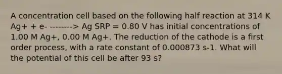 A concentration cell based on the following half reaction at 314 K Ag+ + e- --------> Ag SRP = 0.80 V has initial concentrations of 1.00 M Ag+, 0.00 M Ag+. The reduction of the cathode is a first order process, with a rate constant of 0.000873 s-1. What will the potential of this cell be after 93 s?