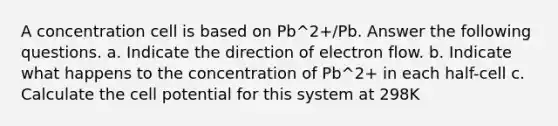 A concentration cell is based on Pb^2+/Pb. Answer the following questions. a. Indicate the direction of electron flow. b. Indicate what happens to the concentration of Pb^2+ in each half-cell c. Calculate the cell potential for this system at 298K