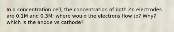 In a concentration cell, the concentration of both Zn electrodes are 0.1M and 0.3M; where would the electrons flow to? Why? which is the anode vs cathode?