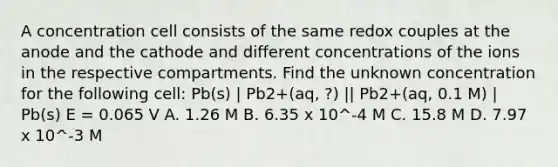 A concentration cell consists of the same redox couples at the anode and the cathode and different concentrations of the ions in the respective compartments. Find the unknown concentration for the following cell: Pb(s) | Pb2+(aq, ?) || Pb2+(aq, 0.1 M) | Pb(s) E = 0.065 V A. 1.26 M B. 6.35 x 10^-4 M C. 15.8 M D. 7.97 x 10^-3 M