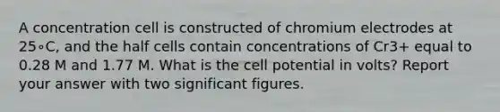 A concentration cell is constructed of chromium electrodes at 25∘C, and the half cells contain concentrations of Cr3+ equal to 0.28 M and 1.77 M. What is the cell potential in volts? Report your answer with two significant figures.