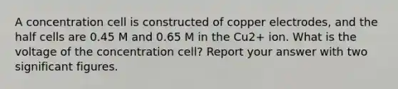 A concentration cell is constructed of copper electrodes, and the half cells are 0.45 M and 0.65 M in the Cu2+ ion. What is the voltage of the concentration cell? Report your answer with two significant figures.