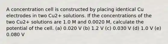 A concentration cell is constructed by placing identical Cu electrodes in two Cu2+ solutions. If the concentrations of the two Cu2+ solutions are 1.0 M and 0.0020 M, calculate the potential of the cell. (a) 0.020 V (b) 1.2 V (c) 0.030 V (d) 1.0 V (e) 0.080 V