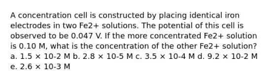 A concentration cell is constructed by placing identical iron electrodes in two Fe2+ solutions. The potential of this cell is observed to be 0.047 V. If the more concentrated Fe2+ solution is 0.10 M, what is the concentration of the other Fe2+ solution? a. 1.5 × 10-2 M b. 2.8 × 10-5 M c. 3.5 × 10-4 M d. 9.2 × 10-2 M e. 2.6 × 10-3 M