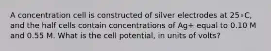 A concentration cell is constructed of silver electrodes at 25∘C, and the half cells contain concentrations of Ag+ equal to 0.10 M and 0.55 M. What is the cell potential, in units of volts?