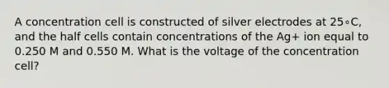 A concentration cell is constructed of silver electrodes at 25∘C, and the half cells contain concentrations of the Ag+ ion equal to 0.250 M and 0.550 M. What is the voltage of the concentration cell?