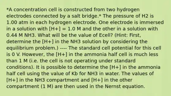 *A concentration cell is constructed from two hydrogen electrodes connected by a salt bridge.* The pressure of H2 is 1.00 atm in each hydrogen electrode. One electrode is immersed in a solution with [H+] = 1.0 M and the other in a solution with 0.44 M NH3. What will be the value of Ecell? (Hint: First, determine the [H+] in the NH3 solution by considering the equilibrium problem.) ---- The standard cell potential for this cell is 0 V. However, the [H+] in the ammonia half cell is much less than 1 M (i.e. the cell is not operating under standard conditions). It is possible to determine the [H+] in the ammonia half cell using the value of Kb for NH3 in water. The values of [H+] in the NH3 compartment and [H+] in the other compartment (1 M) are then used in the Nernst equation.