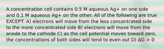 A concentration cell contains 0.5 M aqueous Ag+ on one side and 0.1 M aqueous Ag+ on the other. All of the following are true EXCEPT: A) electrons will move from the less concentrated side to the more concentrated side B) electrons will move from the anode to the cathode C) as the cell potential moves toward zero, the concentrations of both sides will tend to even out D) ΔG > 0