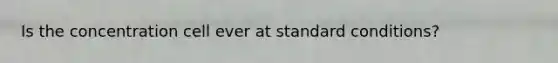 Is the concentration cell ever at standard conditions?