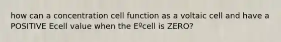 how can a concentration cell function as a voltaic cell and have a POSITIVE Ecell value when the Eºcell is ZERO?