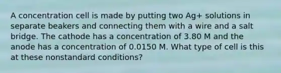 A concentration cell is made by putting two Ag+ solutions in separate beakers and connecting them with a wire and a salt bridge. The cathode has a concentration of 3.80 M and the anode has a concentration of 0.0150 M. What type of cell is this at these nonstandard conditions?