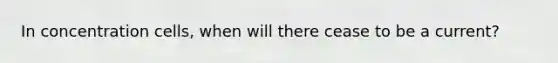 In concentration cells, when will there cease to be a current?
