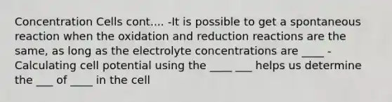 Concentration Cells cont.... -It is possible to get a spontaneous reaction when the oxidation and reduction reactions are the same, as long as the electrolyte concentrations are ____ -Calculating cell potential using the ____ ___ helps us determine the ___ of ____ in the cell