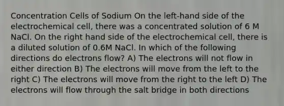 Concentration Cells of Sodium On the left-hand side of the electrochemical cell, there was a concentrated solution of 6 M NaCl. On the right hand side of the electrochemical cell, there is a diluted solution of 0.6M NaCl. In which of the following directions do electrons flow? A) The electrons will not flow in either direction B) The electrons will move from the left to the right C) The electrons will move from the right to the left D) The electrons will flow through the salt bridge in both directions