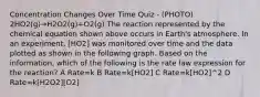 Concentration Changes Over Time Quiz - (PHOTO) 2HO2(g)→H2O2(g)+O2(g) The reaction represented by the chemical equation shown above occurs in Earth's atmosphere. In an experiment, [HO2] was monitored over time and the data plotted as shown in the following graph. Based on the information, which of the following is the rate law expression for the reaction? A Rate=k B Rate=k[HO2] C Rate=k[HO2]^2 D Rate=k[H2O2][O2]