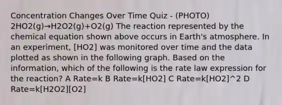 Concentration Changes Over Time Quiz - (PHOTO) 2HO2(g)→H2O2(g)+O2(g) The reaction represented by the chemical equation shown above occurs in Earth's atmosphere. In an experiment, [HO2] was monitored over time and the data plotted as shown in the following graph. Based on the information, which of the following is the rate law expression for the reaction? A Rate=k B Rate=k[HO2] C Rate=k[HO2]^2 D Rate=k[H2O2][O2]