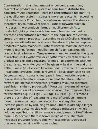 Concentration - changing amount or concentration of any reactant or product in a system at equilibrium disturbs the equilibrium Add reactant: - increase concentration reactant (to the equilibrium system) - stress is more on reactants - according to Le Châtelier's Principle - the system will relieve the stress - therefore, try to remove reactant - rate of forward reaction increases - more products formed - equilibrium shifts to products/right - products side favoured Remove reactant: - decrease concentration reactant (to the equilibrium system) - stress is more on products - according to Le Châtelier's Principle - the system will relieve the stress - therefore, try to decompose products to form molecules - rate of reverse reaction increases - more reactants formed - equilibrium shifts to reactants/left - reactants side favoured Temperature - need to consider the type of reaction: is it exothermic or endothermic? - treat heat like a product for exo and a reactant for endo - to determine whether the rxn is exo or endo: you will be given + heat on the end or a delta H value (if - it is exo) Increase heat: - reverse rate increases - reactants favoured (endo in reverse) - equilibrium shift to left Decrease heat: - stress is decrease in heat - reaction wants to relieve stress therefore, make more heat therefore, rate of forward rxn increases therefore, products favoured therefore equilibrium shifts to products/left Pressure - system will try to relieve the stress of pressure - consider number of moles of all for the stress e.g. PCl3 (g) + Cl2 (g) PCl5 (g) This means there are 2 moles of reactants vs 1 mol of products - means more pressure coming from reactant side at equilibrium. Increase pressure by reducing volume - there is already a larger pressure on reactants side with increased pressure on whole volume, equilibrium shift to remove added pressure How? Make more PCl5 because there is fewer moles of this. Therefore, Increased pressure favours side with less moles. Decreased pressure favours side with more moles.