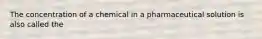 The concentration of a chemical in a pharmaceutical solution is also called the