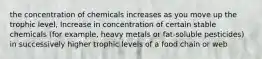 the concentration of chemicals increases as you move up the trophic level, Increase in concentration of certain stable chemicals (for example, heavy metals or fat-soluble pesticides) in successively higher trophic levels of a food chain or web