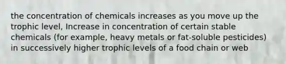 the concentration of chemicals increases as you move up the trophic level, Increase in concentration of certain stable chemicals (for example, heavy metals or fat-soluble pesticides) in successively higher trophic levels of a food chain or web