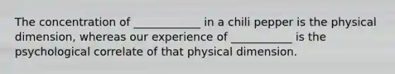 The concentration of ____________ in a chili pepper is the physical dimension, whereas our experience of ___________ is the psychological correlate of that physical dimension.