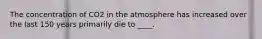 The concentration of CO2 in the atmosphere has increased over the last 150 years primarily die to ____.