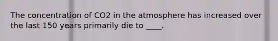 The concentration of CO2 in the atmosphere has increased over the last 150 years primarily die to ____.