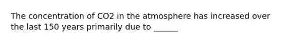 The concentration of CO2 in the atmosphere has increased over the last 150 years primarily due to ______