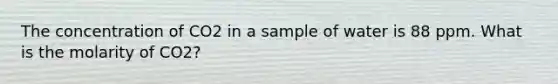 The concentration of CO2 in a sample of water is 88 ppm. What is the molarity of CO2?