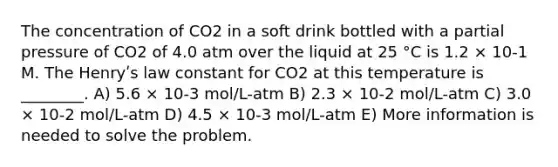 The concentration of CO2 in a soft drink bottled with a partial pressure of CO2 of 4.0 atm over the liquid at 25 °C is 1.2 × 10-1 M. The Henryʹs law constant for CO2 at this temperature is ________. A) 5.6 × 10-3 mol/L-atm B) 2.3 × 10-2 mol/L-atm C) 3.0 × 10-2 mol/L-atm D) 4.5 × 10-3 mol/L-atm E) More information is needed to solve the problem.