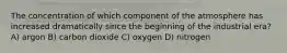 The concentration of which component of the atmosphere has increased dramatically since the beginning of the industrial era? A) argon B) carbon dioxide C) oxygen D) nitrogen