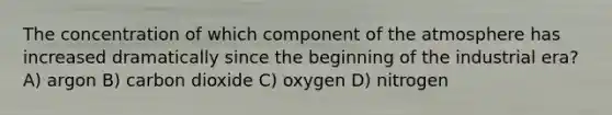 The concentration of which component of the atmosphere has increased dramatically since the beginning of the industrial era? A) argon B) carbon dioxide C) oxygen D) nitrogen