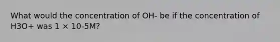 What would the concentration of OH- be if the concentration of H3O+ was 1 × 10-5M?